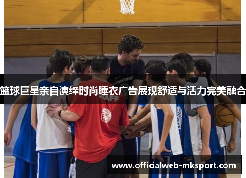 篮球巨星亲自演绎时尚睡衣广告展现舒适与活力完美融合