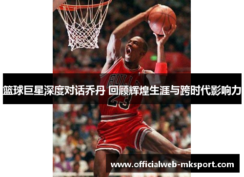 篮球巨星深度对话乔丹 回顾辉煌生涯与跨时代影响力