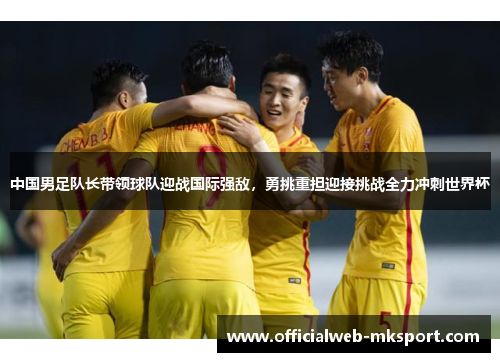 中国男足队长带领球队迎战国际强敌，勇挑重担迎接挑战全力冲刺世界杯